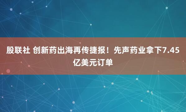 股联社 创新药出海再传捷报！先声药业拿下7.45亿美元订单