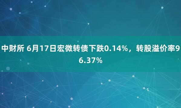 中财所 6月17日宏微转债下跌0.14%，转股溢价率96.37%