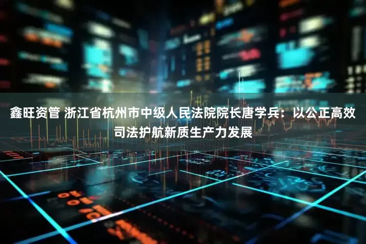 鑫旺资管 浙江省杭州市中级人民法院院长唐学兵：以公正高效司法护航新质生产力发展