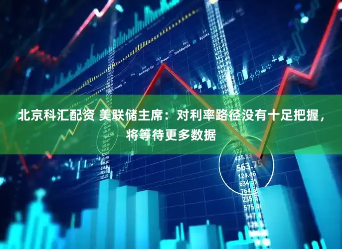 北京科汇配资 美联储主席：对利率路径没有十足把握，将等待更多数据