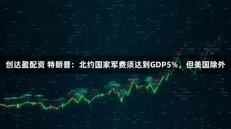 创达盈配资 特朗普：北约国家军费须达到GDP5%，但美国除外