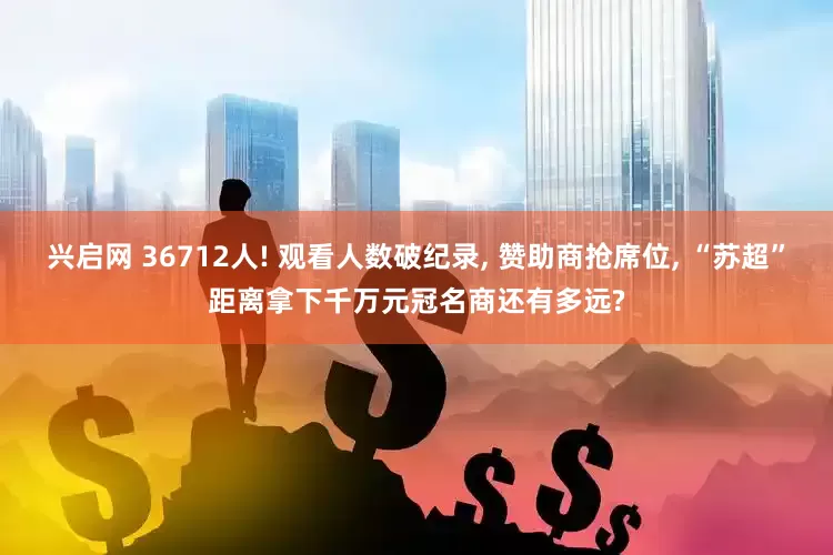 兴启网 36712人! 观看人数破纪录, 赞助商抢席位, “苏超”距离拿下千万元冠名商还有多远?