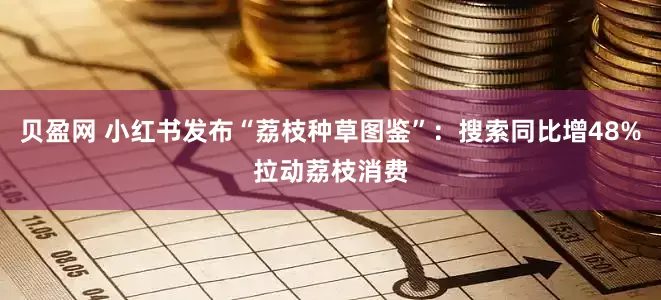 贝盈网 小红书发布“荔枝种草图鉴”：搜索同比增48%拉动荔枝消费
