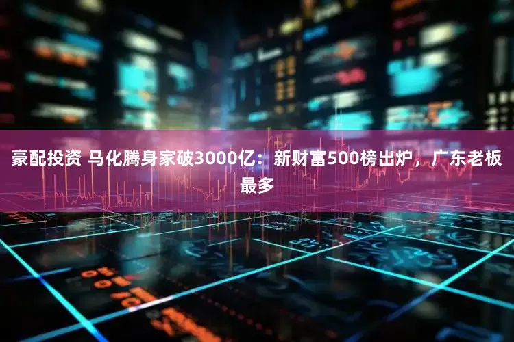 豪配投资 马化腾身家破3000亿：新财富500榜出炉，广东老板最多