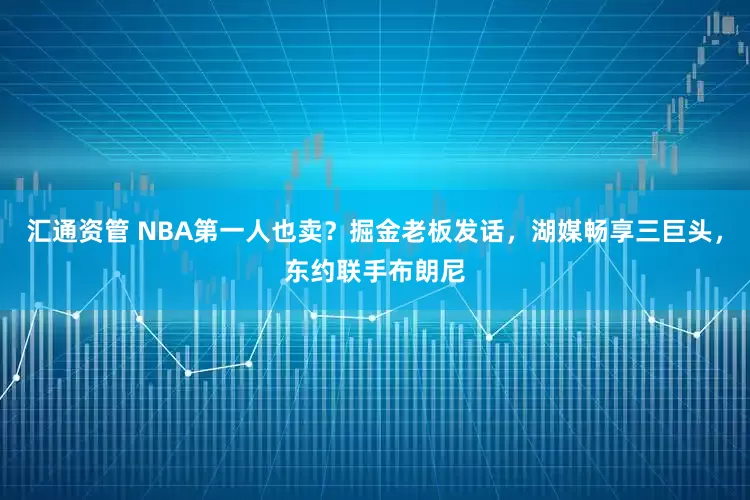 汇通资管 NBA第一人也卖？掘金老板发话，湖媒畅享三巨头，东约联手布朗尼