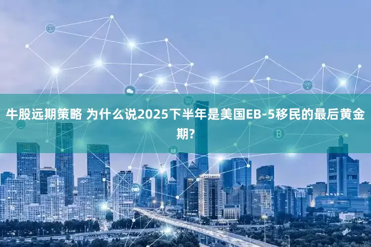 牛股远期策略 为什么说2025下半年是美国EB-5移民的最后黄金期?