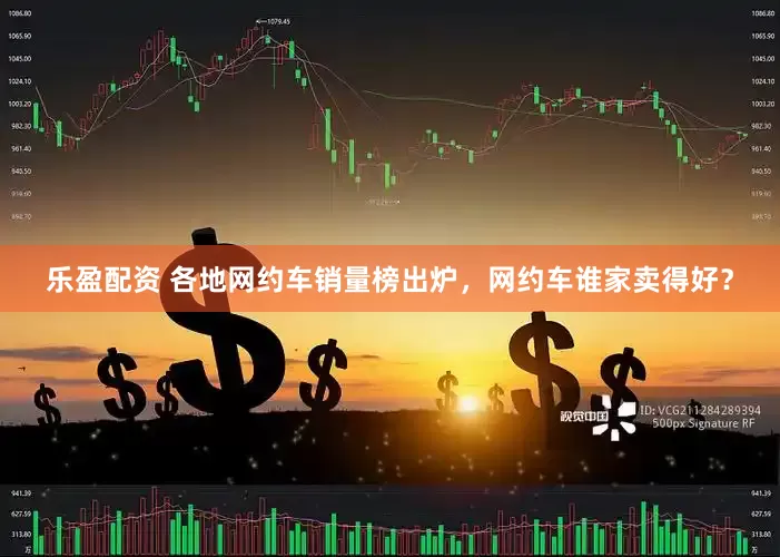 乐盈配资 各地网约车销量榜出炉，网约车谁家卖得好？