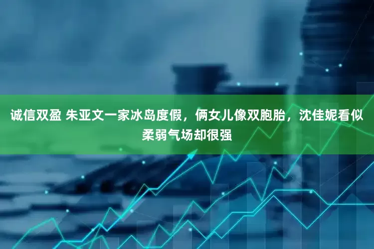 诚信双盈 朱亚文一家冰岛度假，俩女儿像双胞胎，沈佳妮看似柔弱气场却很强