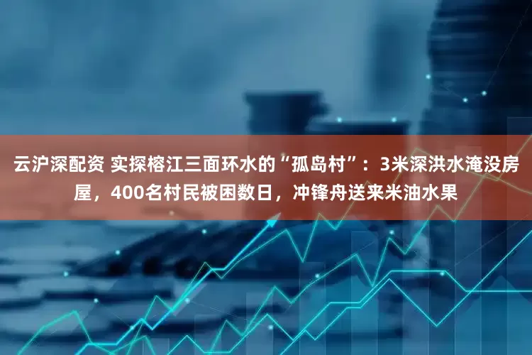 云沪深配资 实探榕江三面环水的“孤岛村”：3米深洪水淹没房屋，400名村民被困数日，冲锋舟送来米油水果