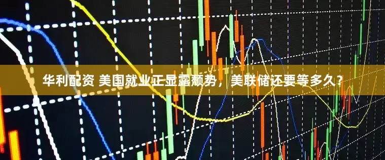 华利配资 美国就业正显露颓势，美联储还要等多久？