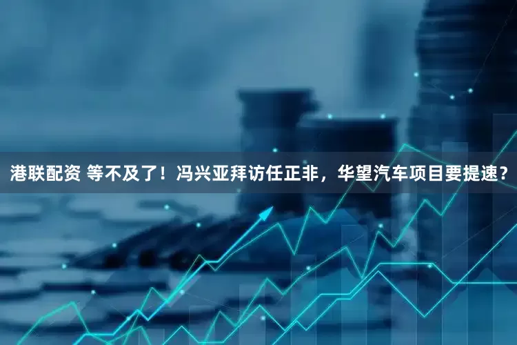 港联配资 等不及了！冯兴亚拜访任正非，华望汽车项目要提速？