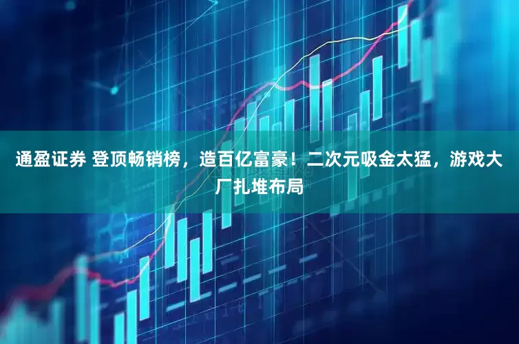 通盈证券 登顶畅销榜，造百亿富豪！二次元吸金太猛，游戏大厂扎堆布局