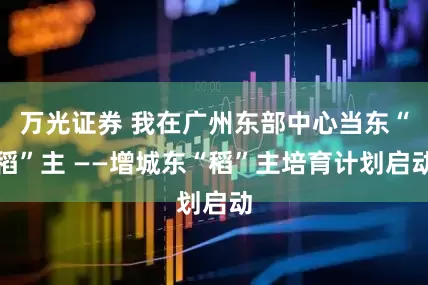 万光证券 我在广州东部中心当东“稻”主 ——增城东“稻”主培育计划启动