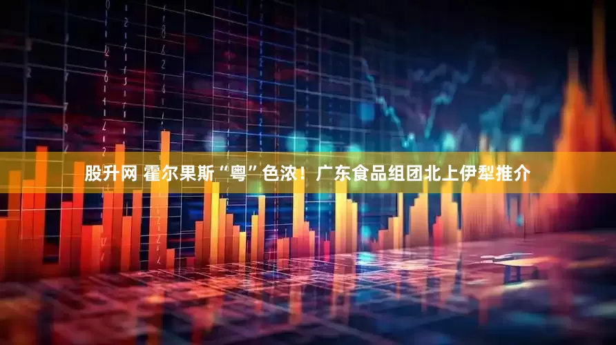 股升网 霍尔果斯“粤”色浓！广东食品组团北上伊犁推介