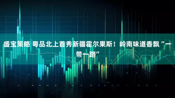 盛宝策略 粤品北上首秀新疆霍尔果斯！岭南味道香飘“一带一路”