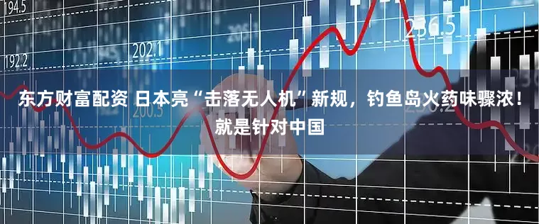 东方财富配资 日本亮“击落无人机”新规，钓鱼岛火药味骤浓！就是针对中国