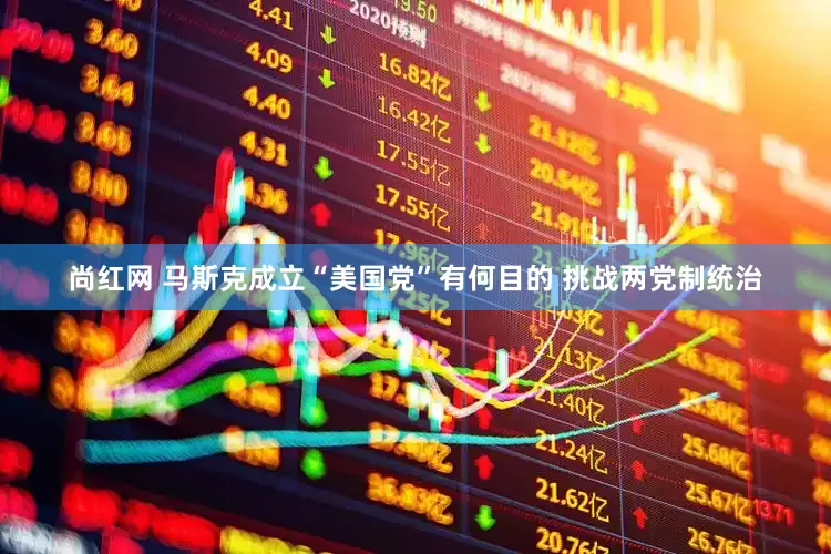 尚红网 马斯克成立“美国党”有何目的 挑战两党制统治