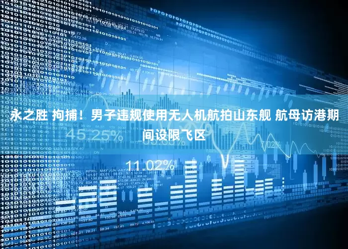 永之胜 拘捕！男子违规使用无人机航拍山东舰 航母访港期间设限飞区