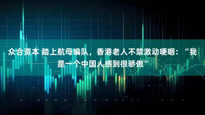 众合资本 踏上航母编队，香港老人不禁激动哽咽：“我是一个中国人感到很骄傲”
