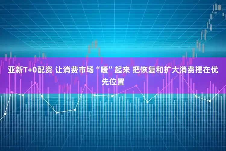 亚新T+0配资 让消费市场“暖”起来 把恢复和扩大消费摆在优先位置