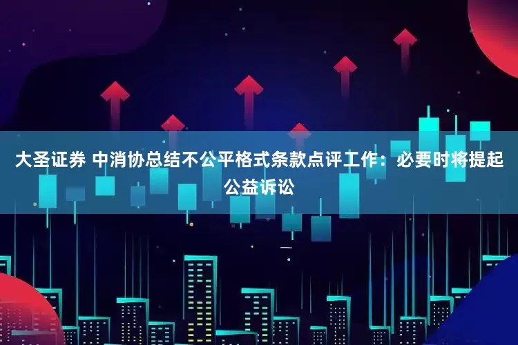 大圣证券 中消协总结不公平格式条款点评工作：必要时将提起公益诉讼