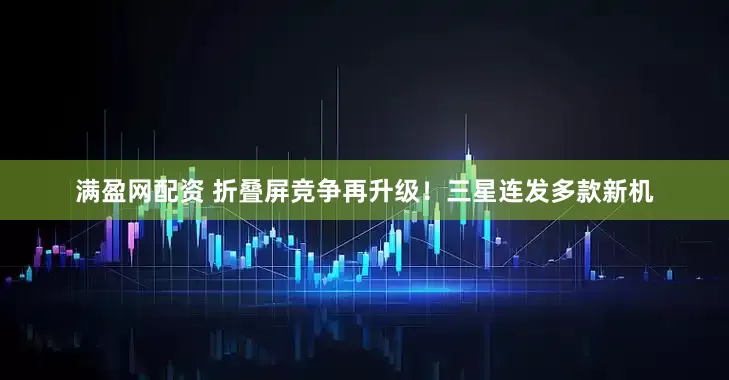 满盈网配资 折叠屏竞争再升级！三星连发多款新机