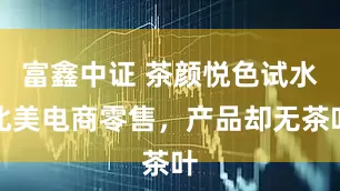 富鑫中证 茶颜悦色试水北美电商零售，产品却无茶叶