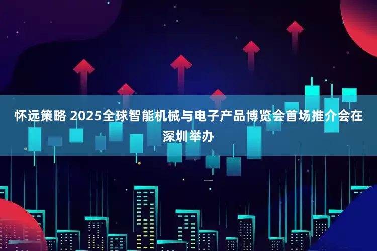 怀远策略 2025全球智能机械与电子产品博览会首场推介会在深圳举办