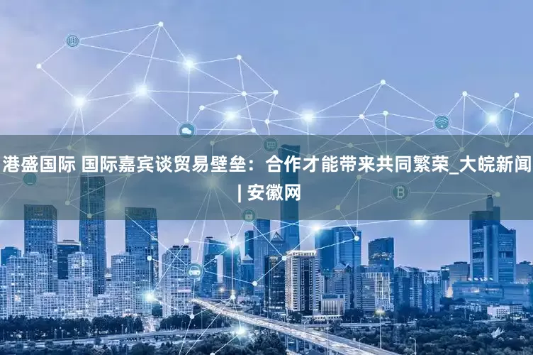 港盛国际 国际嘉宾谈贸易壁垒：合作才能带来共同繁荣_大皖新闻 | 安徽网