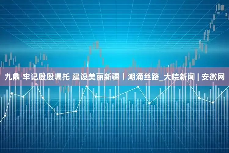 九鼎 牢记殷殷嘱托 建设美丽新疆丨潮涌丝路_大皖新闻 | 安徽网