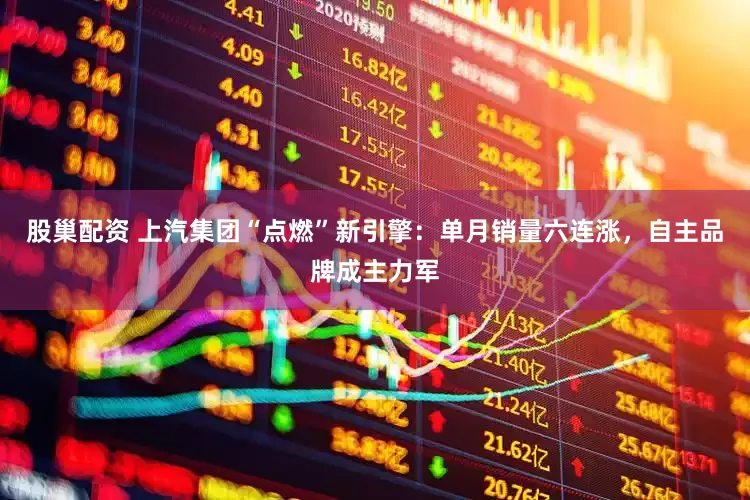 股巢配资 上汽集团“点燃”新引擎：单月销量六连涨，自主品牌成主力军
