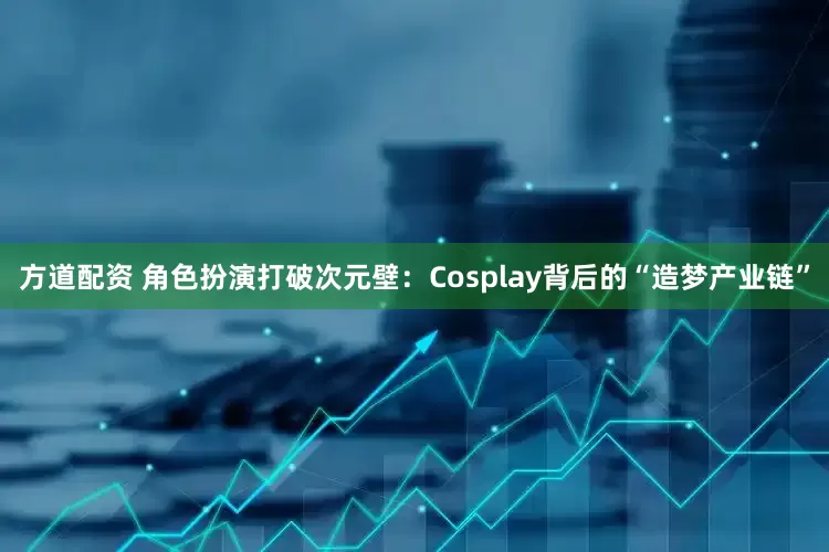 方道配资 角色扮演打破次元壁：Cosplay背后的“造梦产业链”