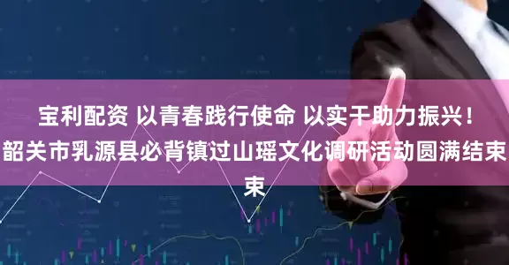 宝利配资 以青春践行使命 以实干助力振兴！韶关市乳源县必背镇过山瑶文化调研活动圆满结束