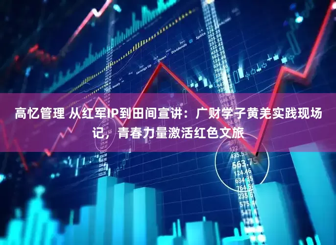 高忆管理 从红军IP到田间宣讲：广财学子黄羌实践现场记，青春力量激活红色文旅