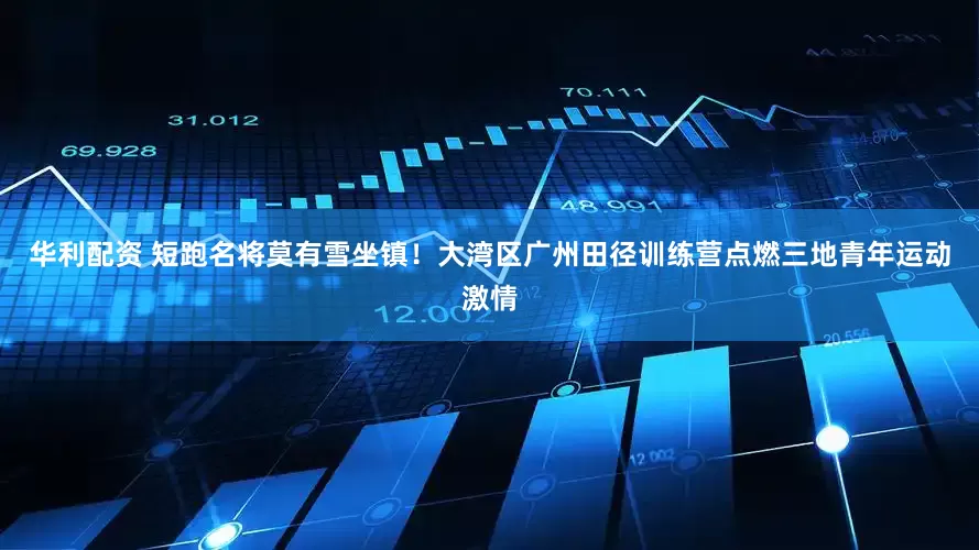 华利配资 短跑名将莫有雪坐镇！大湾区广州田径训练营点燃三地青年运动激情