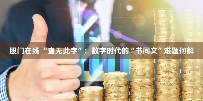 股门在线 “查无此字”：数字时代的“书同文”难题何解
