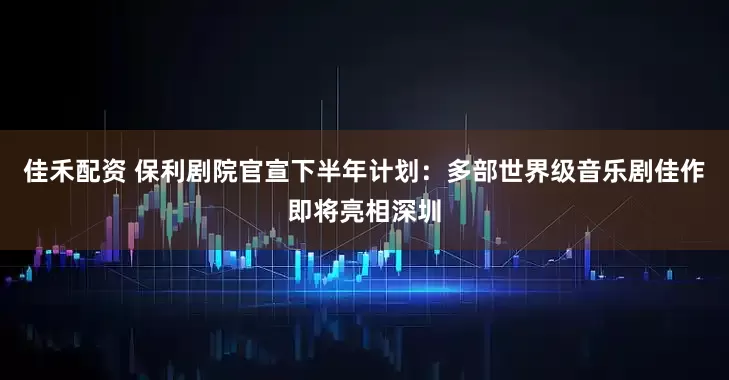 佳禾配资 保利剧院官宣下半年计划：多部世界级音乐剧佳作即将亮相深圳