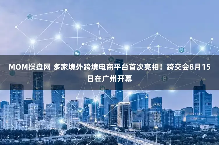 MOM操盘网 多家境外跨境电商平台首次亮相！跨交会8月15日在广州开幕