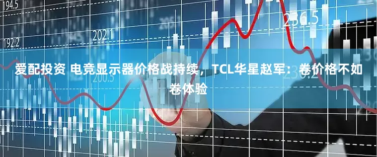 爱配投资 电竞显示器价格战持续，TCL华星赵军：卷价格不如卷体验