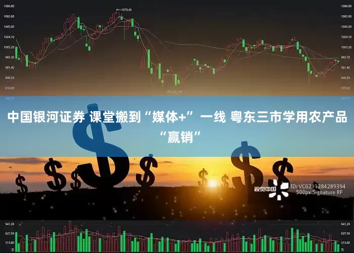 中国银河证券 课堂搬到“媒体+” 一线 粤东三市学用农产品 “赢销”