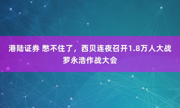 港陆证券 憋不住了，西贝连夜召开1.8万人大战罗永浩作战大会