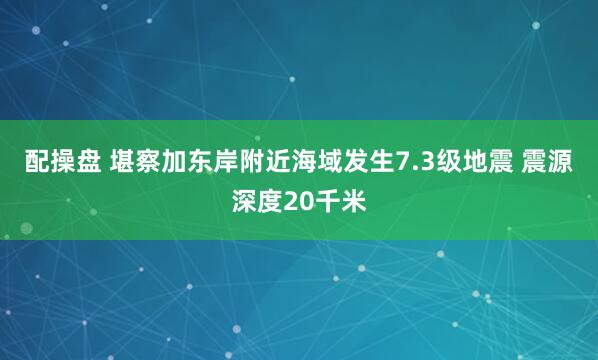 配操盘 堪察加东岸附近海域发生7.3级地震 震源深度20千米