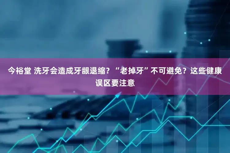 今裕堂 洗牙会造成牙龈退缩？“老掉牙”不可避免？这些健康误区要注意