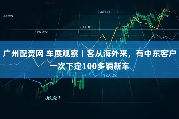 广州配资网 车展观察丨客从海外来，有中东客户一次下定100多辆新车
