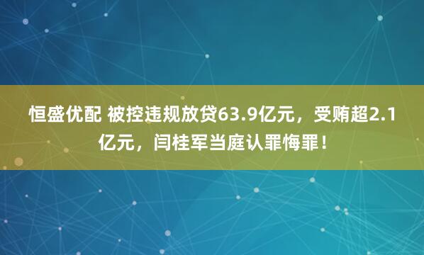 恒盛优配 被控违规放贷63.9亿元，受贿超2.1亿元，闫桂军当庭认罪悔罪！