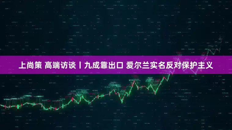 上尚策 高端访谈丨九成靠出口 爱尔兰实名反对保护主义