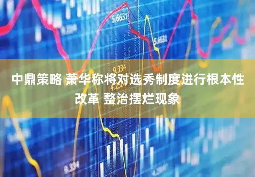中鼎策略 萧华称将对选秀制度进行根本性改革 整治摆烂现象