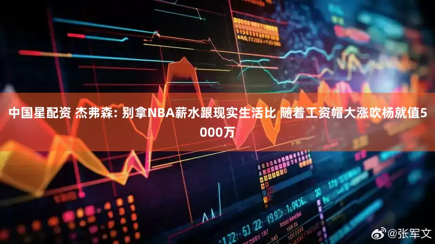中国星配资 杰弗森: 别拿NBA薪水跟现实生活比 随着工资帽大涨吹杨就值5000万